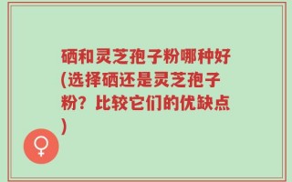 硒和灵芝孢子粉哪种好(选择硒还是灵芝孢子粉？比较它们的优缺点)