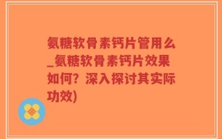 氨糖软骨素钙片管用么_氨糖软骨素钙片效果如何？深入探讨其实际功效)