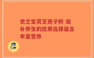 世之宝灵芝孢子粉 滋补养生的优质选择蕴含丰富营养