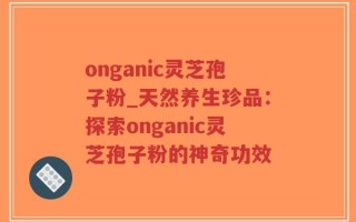onganic灵芝孢子粉_天然养生珍品：探索onganic灵芝孢子粉的神奇功效