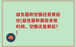 益生菌粉空腹还是餐后吃(益生菌粉最佳食用时间，空腹还是餐后？)