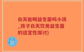 白天能喝益生菌吗小孩_孩子白天饮用益生菌的适宜性探讨)