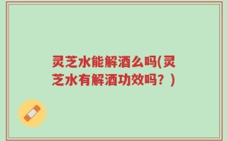 灵芝水能解酒么吗(灵芝水有解酒功效吗？)