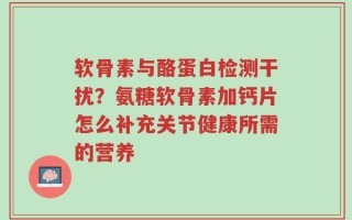 软骨素与酪蛋白检测干扰？氨糖软骨素加钙片怎么补充关节健康所需的营养