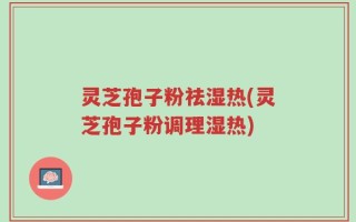 灵芝孢子粉祛湿热(灵芝孢子粉调理湿热)