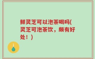 鲜灵芝可以泡茶喝吗(灵芝可泡茶饮，颇有好处！)