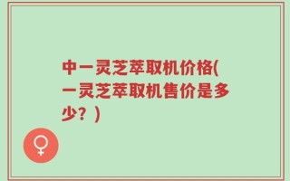 中一灵芝萃取机价格(一灵芝萃取机售价是多少？)