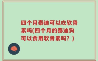 四个月泰迪可以吃软骨素吗(四个月的泰迪狗可以食用软骨素吗？)