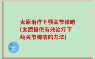 太原治疗下颚关节弹响(太原提供有效治疗下颌关节弹响的方法)