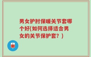 男女护肘保暖关节套哪个好(如何选择适合男女的关节保护套？)