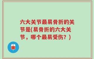 六大关节最易骨折的关节是(易骨折的六大关节，哪个最易受伤？)