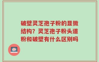 破壁灵芝孢子粉的显微结构？灵芝孢子粉头道粉和破壁有什么区别吗
