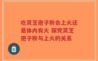 吃灵芝孢子粉会上火还是体内有火 探究灵芝孢子粉与上火的关系