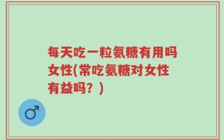 每天吃一粒氨糖有用吗女性(常吃氨糖对女性有益吗？)