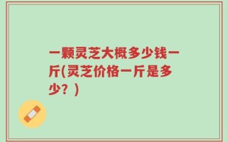 一颗灵芝大概多少钱一斤(灵芝价格一斤是多少？)