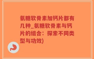 氨糖软骨素加钙片都有几种_氨糖软骨素与钙片的组合：探索不同类型与功效)