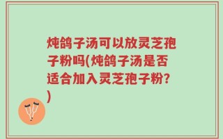 炖鸽子汤可以放灵芝孢子粉吗(炖鸽子汤是否适合加入灵芝孢子粉？)