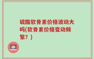 硫酸软骨素价格波动大吗(软骨素价格变动频繁？)