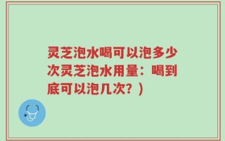 灵芝泡水喝可以泡多少次灵芝泡水用量：喝到底可以泡几次？)