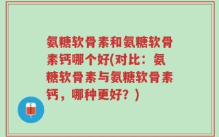 氨糖软骨素和氨糖软骨素钙哪个好(对比：氨糖软骨素与氨糖软骨素钙，哪种更好？)