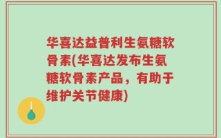 华喜达益普利生氨糖软骨素(华喜达发布生氨糖软骨素产品，有助于维护关节健康)