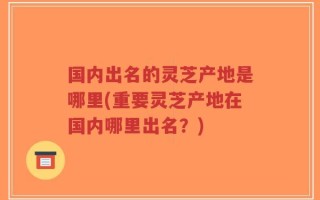 国内出名的灵芝产地是哪里(重要灵芝产地在国内哪里出名？)