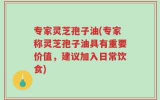 专家灵芝孢子油(专家称灵芝孢子油具有重要价值，建议加入日常饮食)