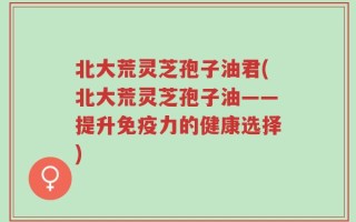 北大荒灵芝孢子油君(北大荒灵芝孢子油——提升免疫力的健康选择)