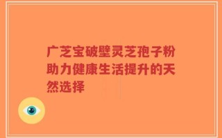 广芝宝破壁灵芝孢子粉助力健康生活提升的天然选择