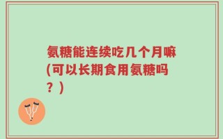 氨糖能连续吃几个月嘛(可以长期食用氨糖吗？)