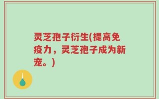 灵芝孢子衍生(提高免疫力，灵芝孢子成为新宠。)