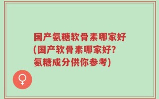 国产氨糖软骨素哪家好(国产软骨素哪家好？氨糖成分供你参考)