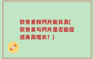 软骨素和钙片能长高(软骨素与钙片是否能促进身高增长？)
