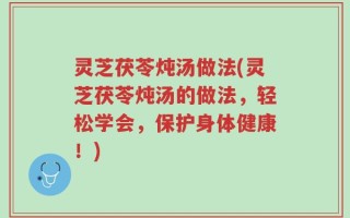 灵芝茯苓炖汤做法(灵芝茯苓炖汤的做法，轻松学会，保护身体健康！)