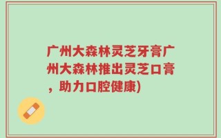 广州大森林灵芝牙膏广州大森林推出灵芝口膏，助力口腔健康)