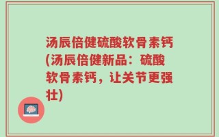 汤辰倍健硫酸软骨素钙(汤辰倍健新品：硫酸软骨素钙，让关节更强壮)