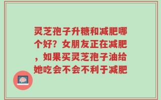 灵芝孢子升糖和减肥哪个好？女朋友正在减肥，如果买灵芝孢子油给她吃会不会不利于减肥