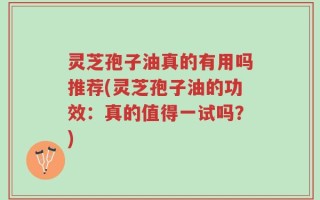 灵芝孢子油真的有用吗推荐(灵芝孢子油的功效：真的值得一试吗？)