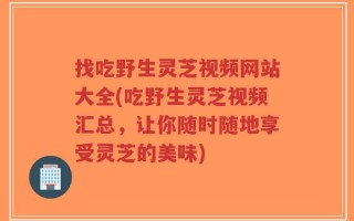 找吃野生灵芝视频网站大全(吃野生灵芝视频汇总，让你随时随地享受灵芝的美味)