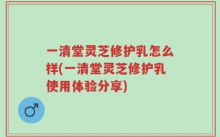 一清堂灵芝修护乳怎么样(一清堂灵芝修护乳使用体验分享)