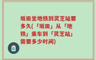 坂田坐地铁到灵芝站要多久(「坂田」从「地铁」乘车到「灵芝站」需要多少时间)