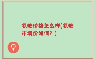 氨糖价格怎么样(氨糖市场价如何？)