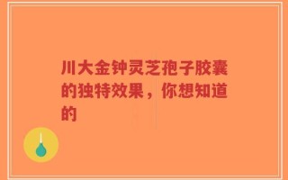 川大金钟灵芝孢子胶囊的独特效果，你想知道的