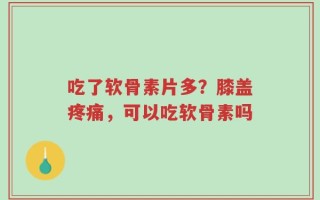 吃了软骨素片多？膝盖疼痛，可以吃软骨素吗