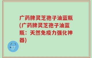 广药牌灵芝孢子油蓝瓶(广药牌灵芝孢子油蓝瓶：天然免疫力强化神器)