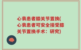 心衰患者膝关节置换(心衰患者可安全接受膝关节置换手术：研究)
