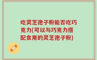 吃灵芝孢子粉能否吃巧克力(可以与巧克力搭配食用的灵芝孢子粉)