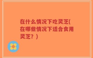 在什么情况下吃灵芝(在哪些情况下适合食用灵芝？)