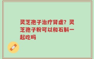 灵芝孢子治疗肾虚？灵芝孢子粉可以和石斛一起吃吗