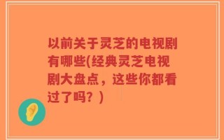 以前关于灵芝的电视剧有哪些(经典灵芝电视剧大盘点，这些你都看过了吗？)
